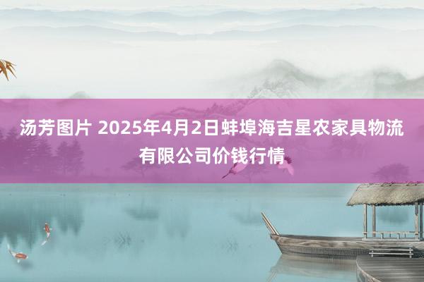 汤芳图片 2025年4月2日蚌埠海吉星农家具物流有限公司价钱行情