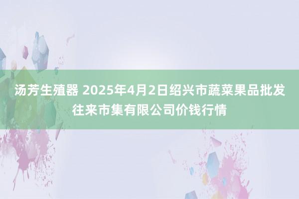 汤芳生殖器 2025年4月2日绍兴市蔬菜果品批发往来市集有限公司价钱行情