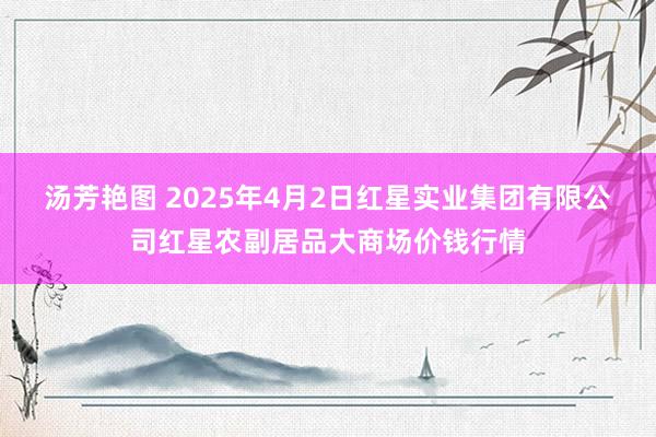 汤芳艳图 2025年4月2日红星实业集团有限公司红星农副居品大商场价钱行情
