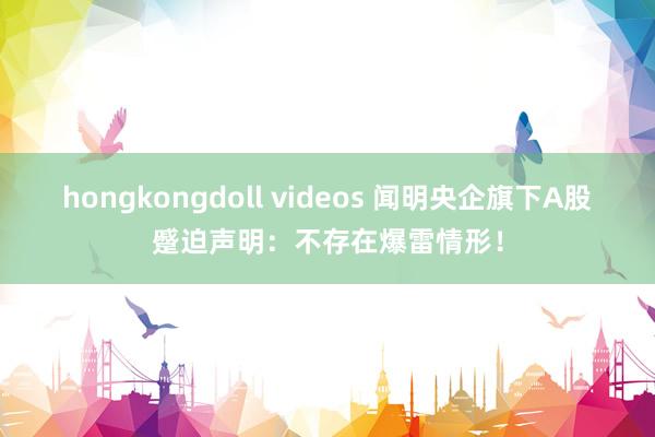 hongkongdoll videos 闻明央企旗下A股蹙迫声明：不存在爆雷情形！