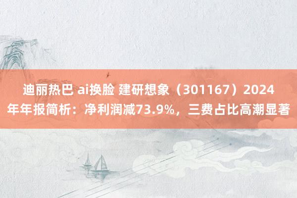 迪丽热巴 ai换脸 建研想象（301167）2024年年报简析：净利润减73.9%，三费占比高潮显著