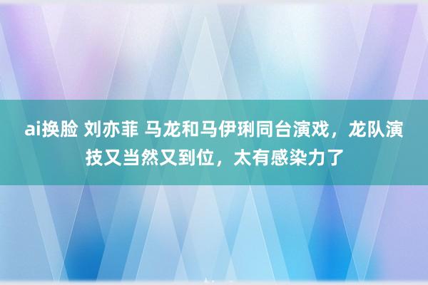 ai换脸 刘亦菲 马龙和马伊琍同台演戏，龙队演技又当然又到位，太有感染力了