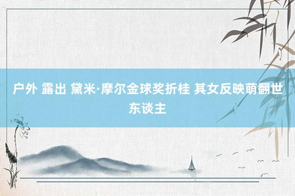 户外 露出 黛米·摩尔金球奖折桂 其女反映萌翻世东谈主