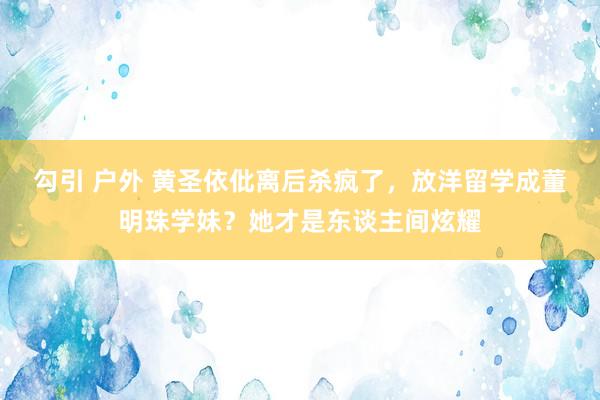 勾引 户外 黄圣依仳离后杀疯了，放洋留学成董明珠学妹？她才是东谈主间炫耀