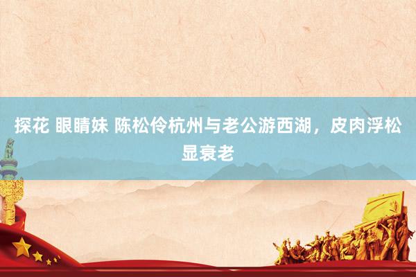 探花 眼睛妹 陈松伶杭州与老公游西湖，皮肉浮松显衰老
