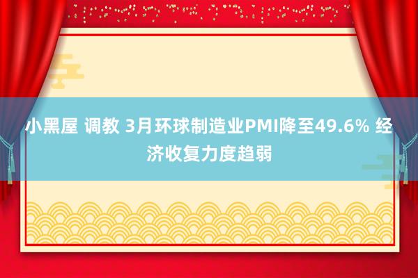 小黑屋 调教 3月环球制造业PMI降至49.6% 经济收复力度趋弱