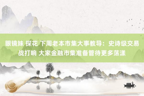 眼镜妹 探花 下周老本市集大事教导：史诗级交易战打响 大家金融市集准备管待更多荡漾