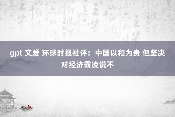 gpt 文爱 环球时报社评：中国以和为贵 但坚决对经济霸凌说不