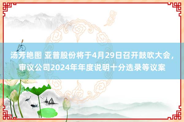 汤芳艳图 亚普股份将于4月29日召开鼓吹大会，审议公司2024年年度说明十分选录等议案