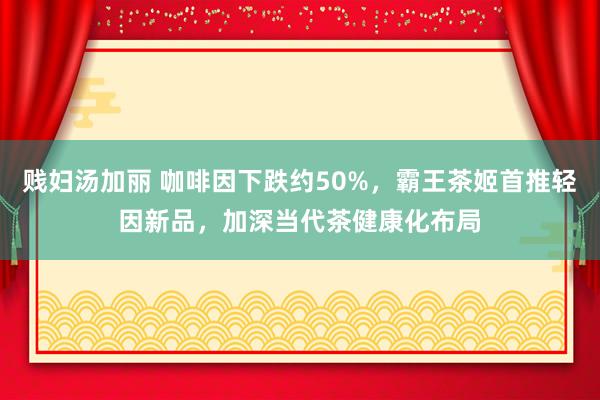 贱妇汤加丽 咖啡因下跌约50%，霸王茶姬首推轻因新品，加深当代茶健康化布局