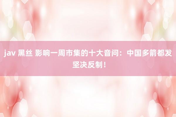 jav 黑丝 影响一周市集的十大音问：中国多箭都发 坚决反制！