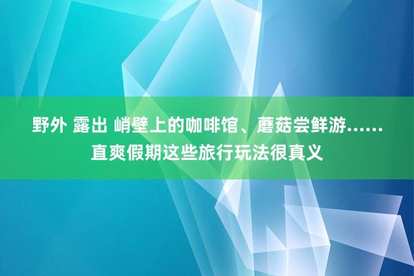 野外 露出 峭壁上的咖啡馆、蘑菇尝鲜游......直爽假期这些旅行玩法很真义