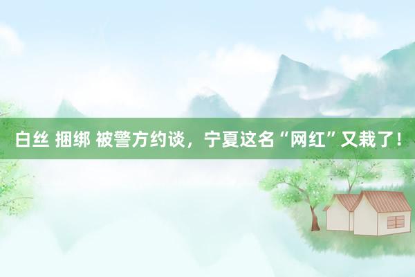 白丝 捆绑 被警方约谈，宁夏这名“网红”又栽了！