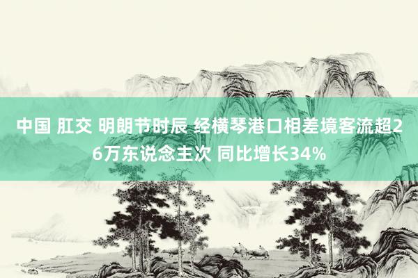 中国 肛交 明朗节时辰 经横琴港口相差境客流超26万东说念主次 同比增长34%
