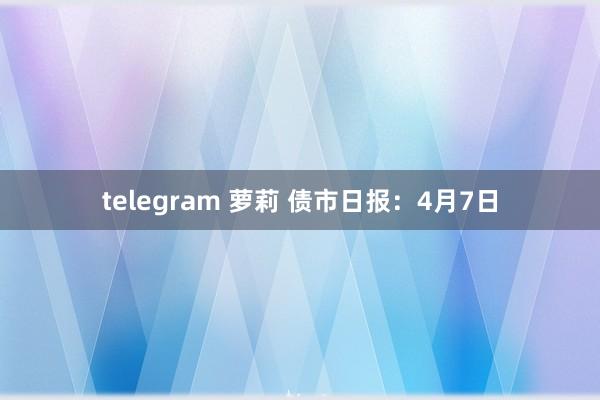 telegram 萝莉 债市日报：4月7日