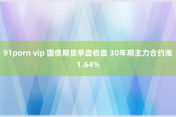 91porn vip 国债期货早盘收盘 30年期主力合约涨1.64%