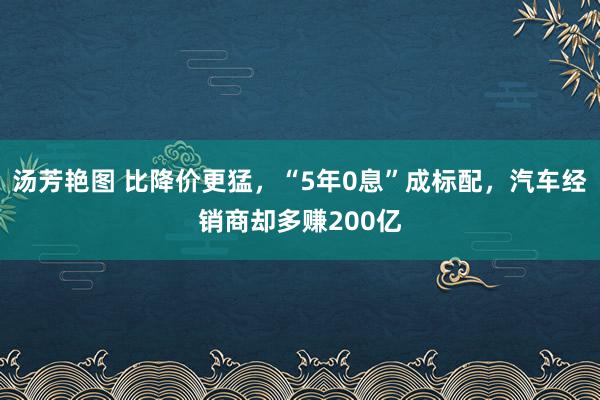 汤芳艳图 比降价更猛，“5年0息”成标配，汽车经销商却多赚200亿