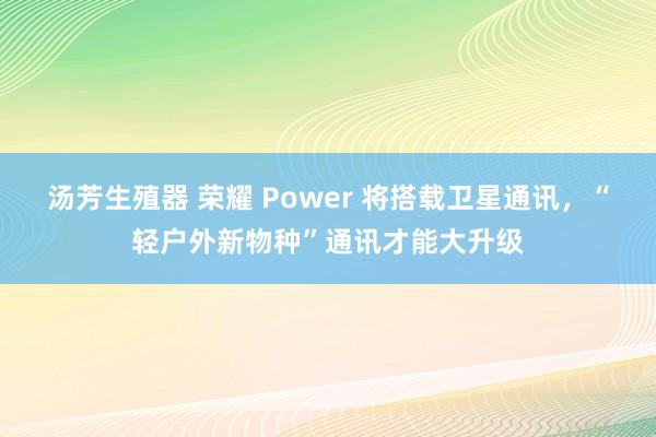 汤芳生殖器 荣耀 Power 将搭载卫星通讯，“轻户外新物种”通讯才能大升级