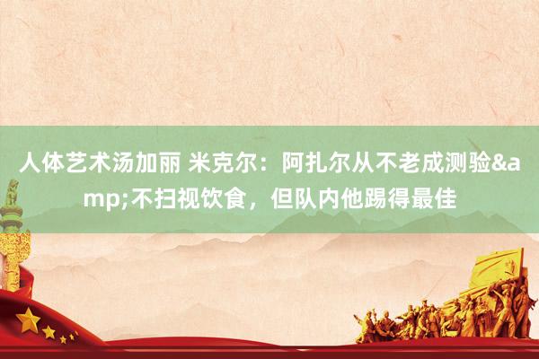人体艺术汤加丽 米克尔：阿扎尔从不老成测验&不扫视饮食，但队内他踢得最佳