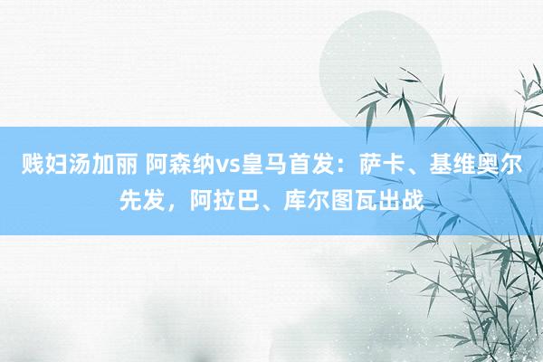贱妇汤加丽 阿森纳vs皇马首发：萨卡、基维奥尔先发，阿拉巴、库尔图瓦出战
