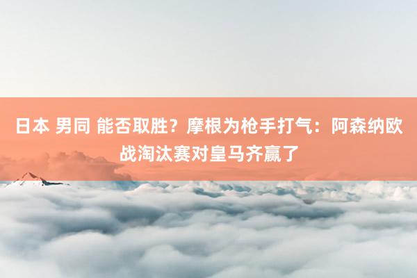 日本 男同 能否取胜？摩根为枪手打气：阿森纳欧战淘汰赛对皇马齐赢了