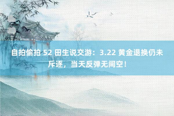 自拍偷拍 52 田生说交游：3.22 黄金退换仍未斥逐，当天反弹无间空！