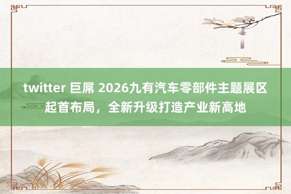 twitter 巨屌 2026九有汽车零部件主题展区起首布局，全新升级打造产业新高地