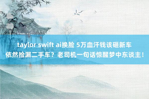 taylor swift ai换脸 5万血汗钱该砸新车依然捡漏二手车？老司机一句话惊醒梦中东谈主！