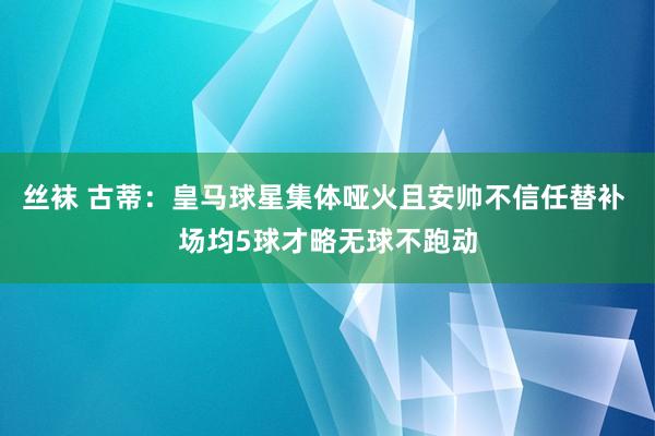 丝袜 古蒂：皇马球星集体哑火且安帅不信任替补 场均5球才略无球不跑动