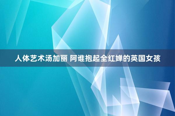人体艺术汤加丽 阿谁抱起全红婵的英国女孩