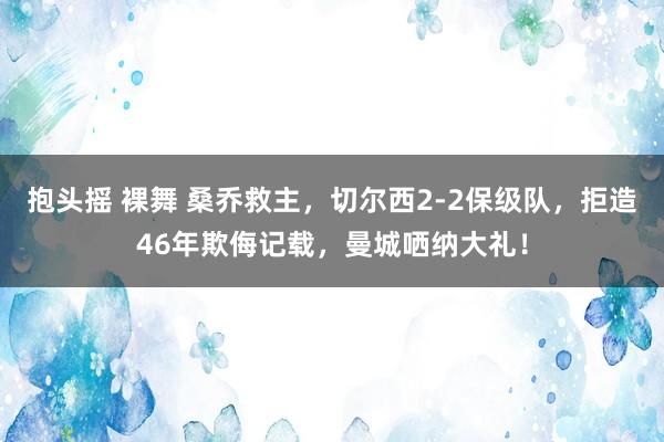 抱头摇 裸舞 桑乔救主，切尔西2-2保级队，拒造46年欺侮记载，曼城哂纳大礼！