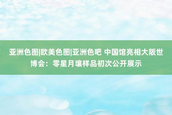 亚洲色图|欧美色图|亚洲色吧 中国馆亮相大阪世博会：零星月壤样品初次公开展示