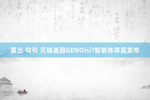 露出 勾引 贝瑞基因GENOisi?智能体厚爱发布