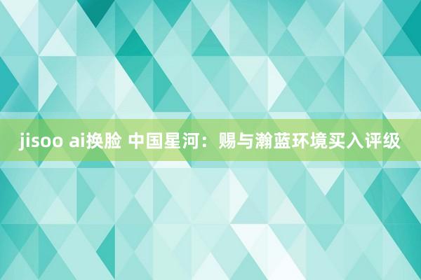 jisoo ai换脸 中国星河：赐与瀚蓝环境买入评级