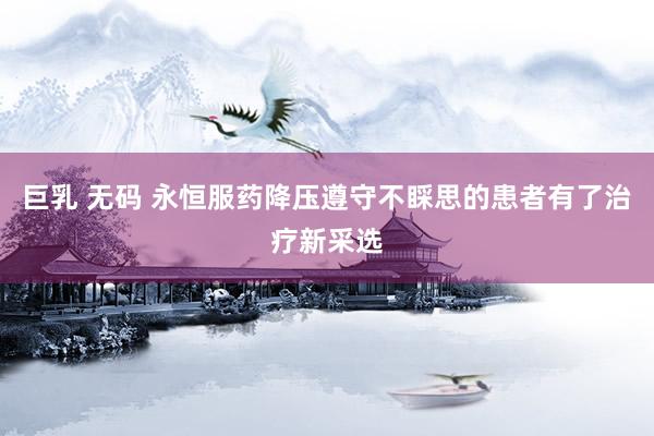 巨乳 无码 永恒服药降压遵守不睬思的患者有了治疗新采选