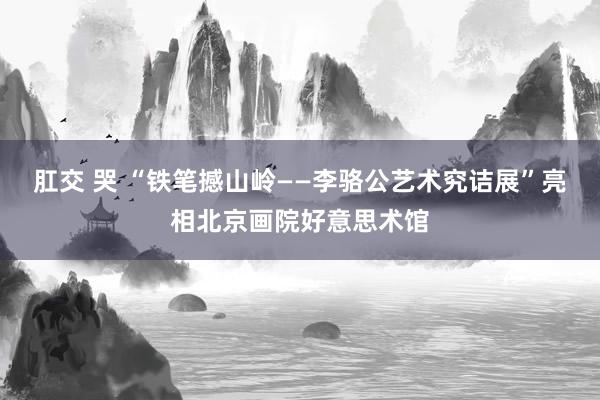 肛交 哭 “铁笔撼山岭——李骆公艺术究诘展”亮相北京画院好意思术馆