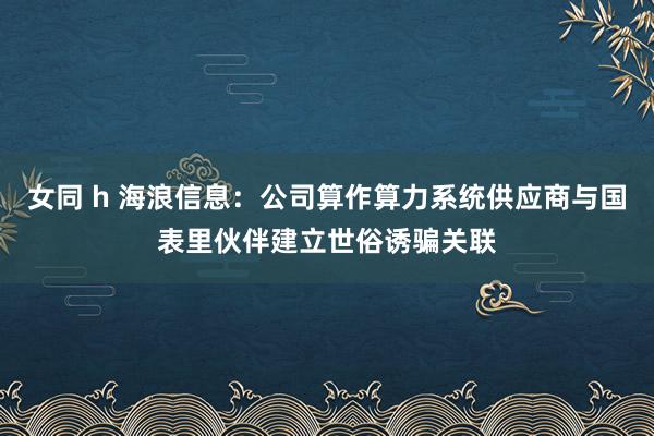 女同 h 海浪信息：公司算作算力系统供应商与国表里伙伴建立世俗诱骗关联