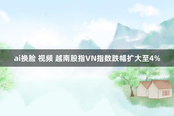 ai换脸 视频 越南股指VN指数跌幅扩大至4%