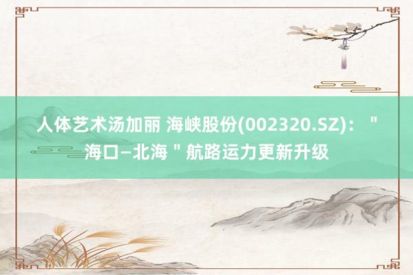 人体艺术汤加丽 海峡股份(002320.SZ)：＂海口—北海＂航路运力更新升级