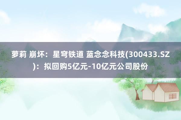 萝莉 崩坏：星穹铁道 蓝念念科技(300433.SZ)：拟回购5亿元-10亿元公司股份