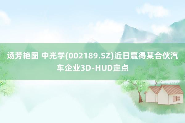 汤芳艳图 中光学(002189.SZ)近日赢得某合伙汽车企业3D-HUD定点
