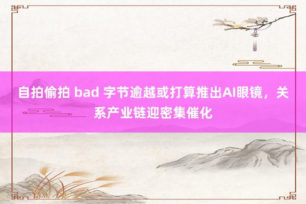 自拍偷拍 bad 字节逾越或打算推出AI眼镜，关系产业链迎密集催化