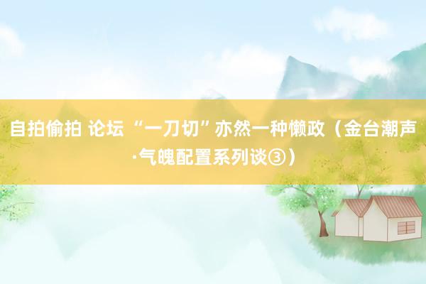自拍偷拍 论坛 “一刀切”亦然一种懒政（金台潮声·气魄配置系列谈③）