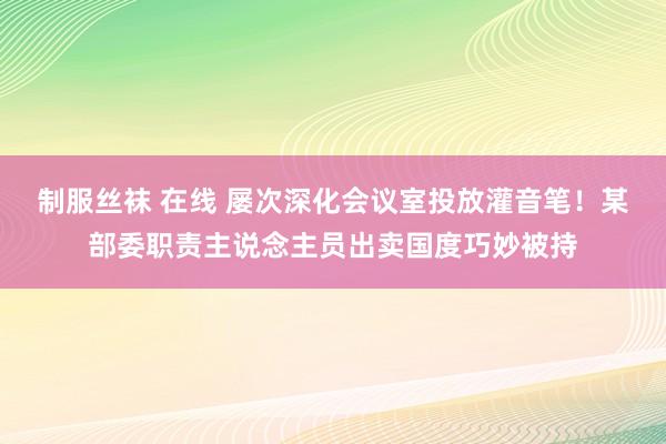 制服丝袜 在线 屡次深化会议室投放灌音笔！某部委职责主说念主员出卖国度巧妙被持