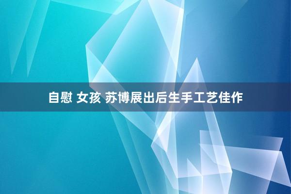 自慰 女孩 苏博展出后生手工艺佳作