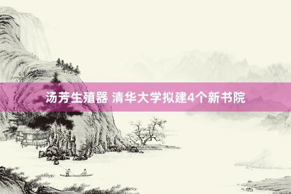 汤芳生殖器 清华大学拟建4个新书院