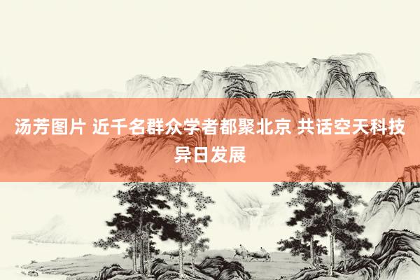 汤芳图片 近千名群众学者都聚北京 共话空天科技异日发展