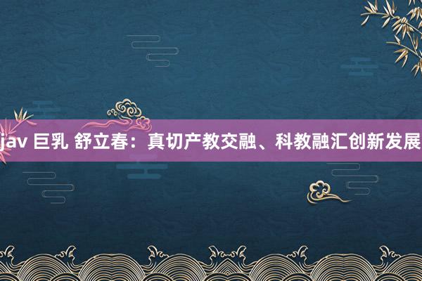 jav 巨乳 舒立春：真切产教交融、科教融汇创新发展
