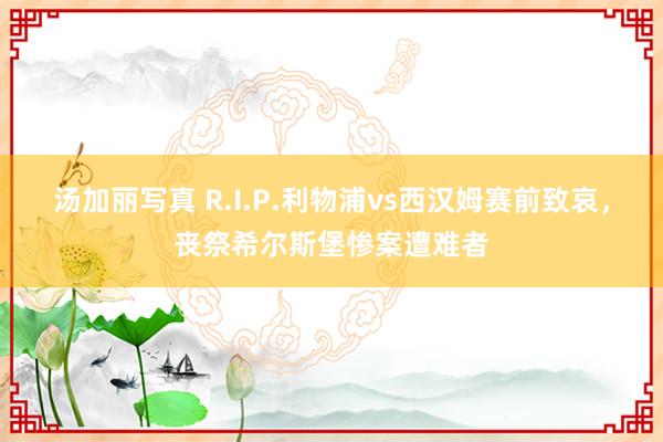 汤加丽写真 R.I.P.利物浦vs西汉姆赛前致哀，丧祭希尔斯堡惨案遭难者