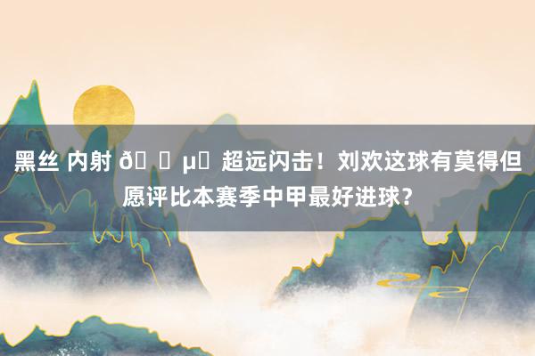 黑丝 内射 🔵⚪超远闪击！刘欢这球有莫得但愿评比本赛季中甲最好进球？